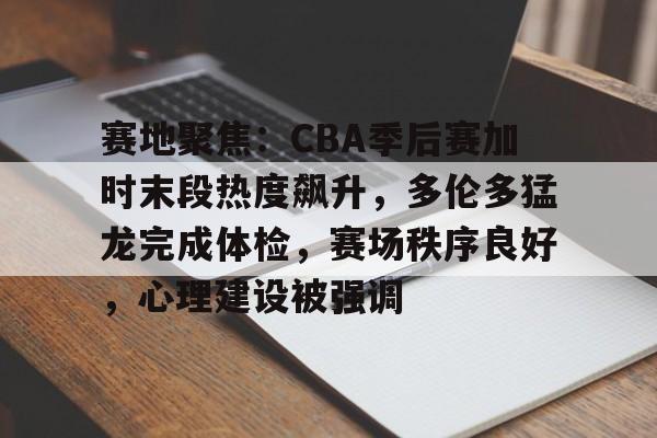 华体会体育-赛地聚焦：CBA季后赛加时末段热度飙升，多伦多猛龙完成体检，赛场秩序良好，心理建设被强调的简单介绍