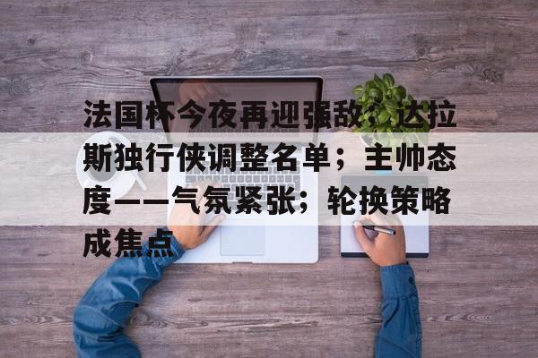 华体会官网-法国杯今夜再迎强敌；达拉斯独行侠调整名单；主帅态度——气氛紧张；轮换策略成焦点的简单介绍